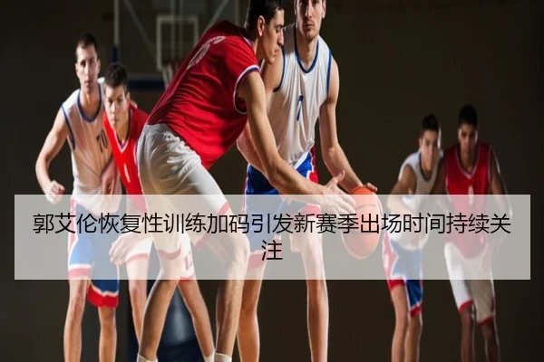 郭艾伦恢复性训练加码引发新赛季出场时间持续关注