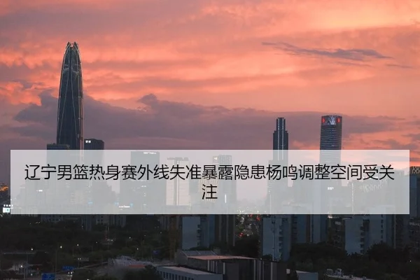 辽宁男篮热身赛外线失准暴露隐患杨鸣调整空间受关注