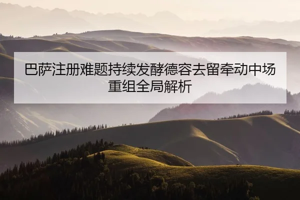 巴萨注册难题持续发酵德容去留牵动中场重组全局解析