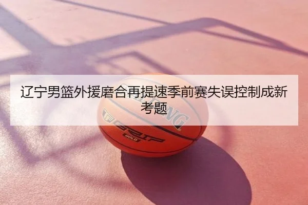 辽宁男篮外援磨合再提速季前赛失误控制成新考题