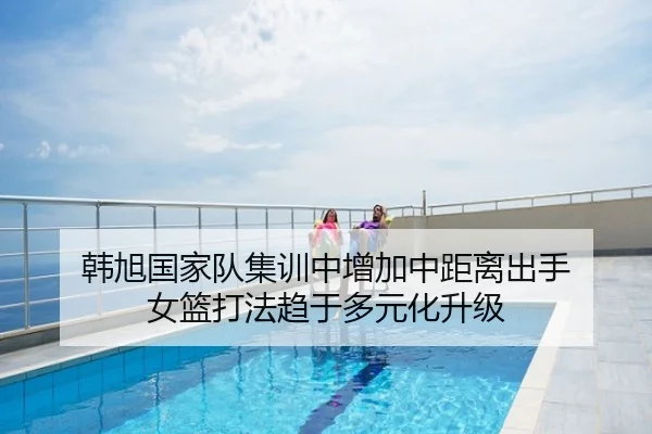 韩旭国家队集训中增加中距离出手 女篮打法趋于多元化升级