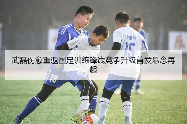武磊伤愈重返国足训练锋线竞争升级首发悬念再起