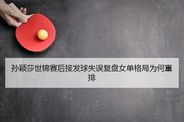 孙颖莎世锦赛后接发球失误复盘女单格局为何重排