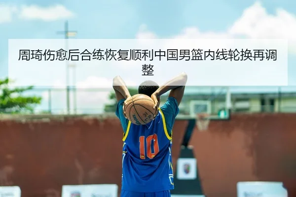 周琦伤愈后合练恢复顺利中国男篮内线轮换再调整