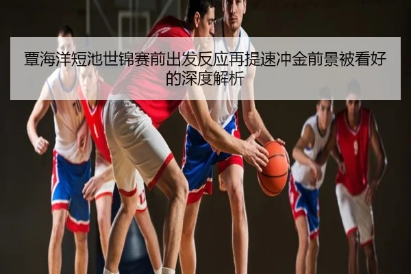 覃海洋短池世锦赛前出发反应再提速冲金前景被看好的深度解析