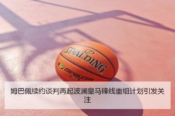 姆巴佩续约谈判再起波澜皇马锋线重组计划引发关注