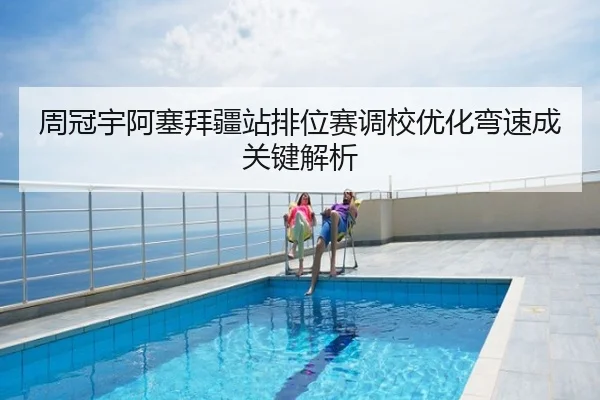 周冠宇阿塞拜疆站排位赛调校优化弯速成关键解析