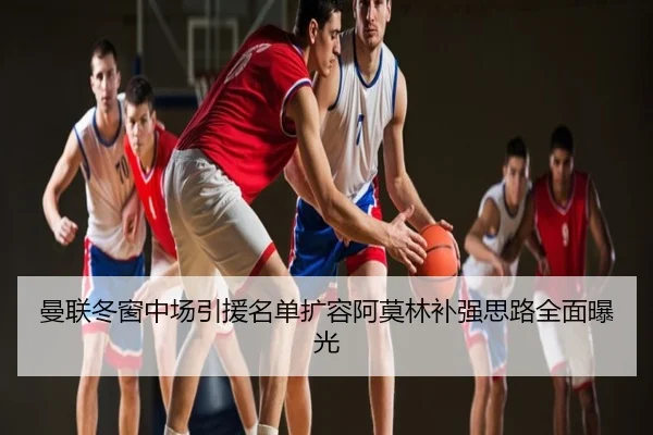 曼联冬窗中场引援名单扩容阿莫林补强思路全面曝光